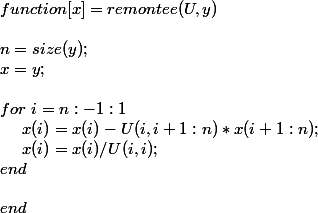 function [ x ] = remontee( U,y ) \\ \\ n = size(y); \\ x = y;\\ \\ for~ i=n:-1:1 \\ ~~~~x(i) = x(i) - U(i,i+1:n)*x(i+1:n); \\ ~~~~x(i) = x(i)/U(i,i); \\ end \\ \\ end